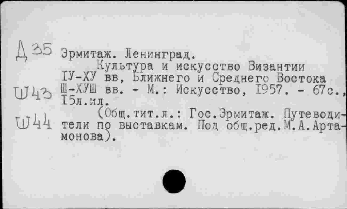 ﻿um
Эрмитаж. Ленинград.
Культура и искусство Византии ІУ-ХУ вв, Ближнего и Среднего Востока Ш-ХУШ вв. - М.: Искусство, 1957. - 67с. 15л. ил.
(Общ. тит.л.: Гос.Эрмитаж. Путеводи тели по выставкам. Под общ.ред.М.А.Арта монова).